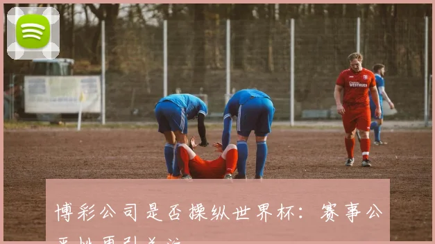 博彩公司是否操纵世界杯:赛事公平性再引关注