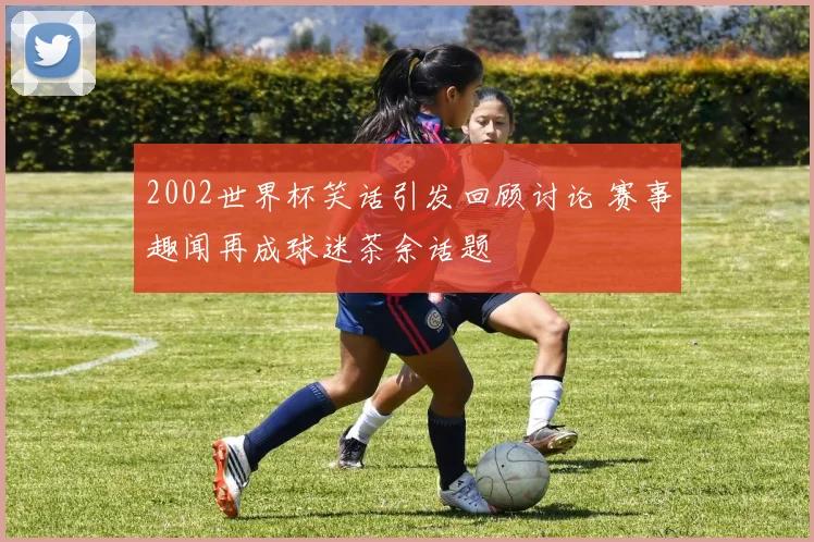 2002世界杯笑话引发回顾讨论 赛事趣闻再成球迷茶余话题