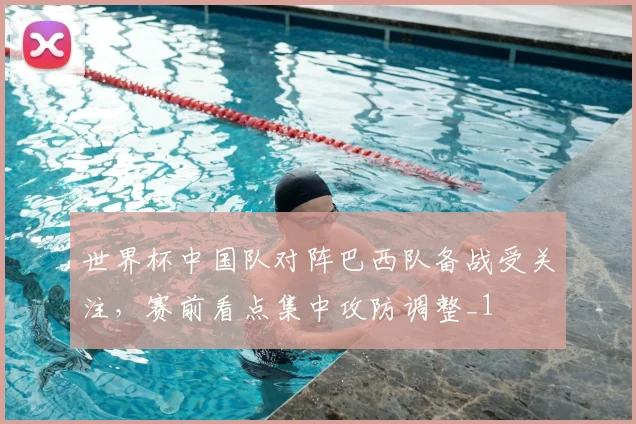 世界杯中国队对阵巴西队备战受关注，赛前看点集中攻防调整_1