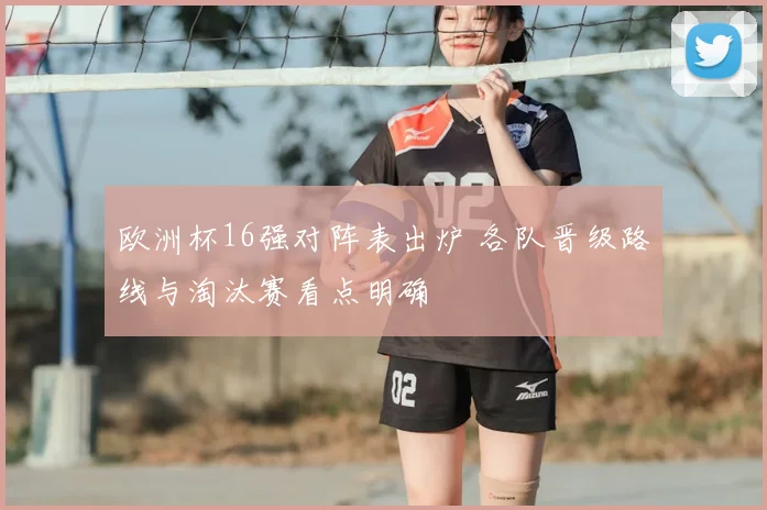 欧洲杯16强对阵表出炉 各队晋级路线与淘汰赛看点明确