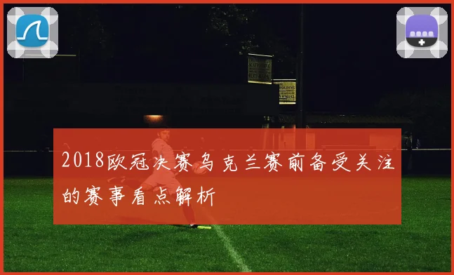 2018欧冠决赛乌克兰赛前备受关注的赛事看点解析