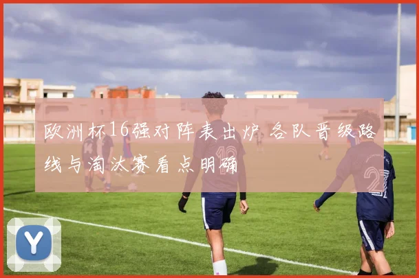 欧洲杯16强对阵表出炉 各队晋级路线与淘汰赛看点明确