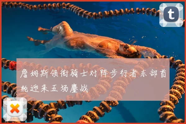 詹姆斯领衔骑士对阵步行者东部首轮迎来五场鏖战