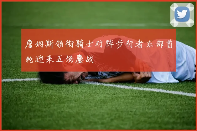 詹姆斯领衔骑士对阵步行者东部首轮迎来五场鏖战