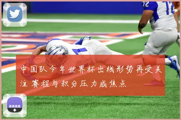 中国队今年世界杯出线形势再受关注 赛程与积分压力成焦点