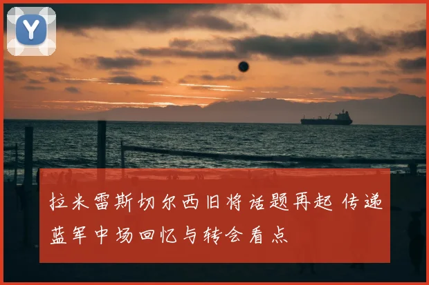拉米雷斯切尔西旧将话题再起 传递蓝军中场回忆与转会看点