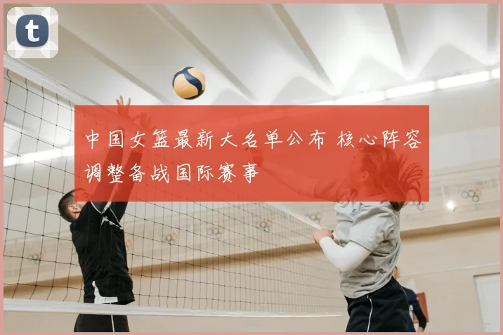 中国女篮最新大名单公布 核心阵容调整备战国际赛事