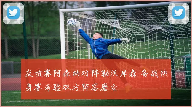 友谊赛阿森纳对阵勒沃库森 备战热身赛考验双方阵容磨合