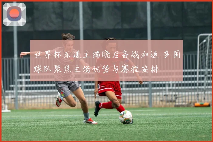 世界杯东道主揭晓后备战加速 多国球队聚焦主场优势与赛程安排
