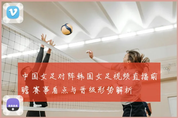 中国女足对阵韩国女足视频直播前瞻 赛事看点与晋级形势解析