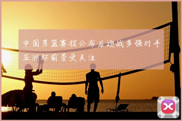 中国男篮赛程公布后迎战多强对手亚洲杯前景受关注