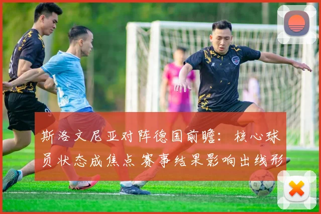斯洛文尼亚对阵德国前瞻：核心球员状态成焦点 赛事结果影响出线形势