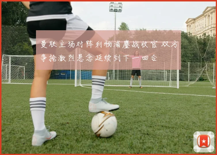 曼联主场对阵利物浦鏖战收官 双方争抢激烈悬念延续到下一回合
