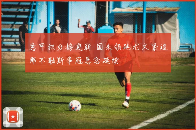 意甲积分榜更新 国米领跑尤文紧追那不勒斯争冠悬念延续