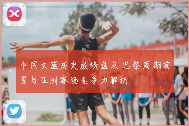 中国女篮历史成绩盘点 巴黎周期前景与亚洲赛场竞争力解析