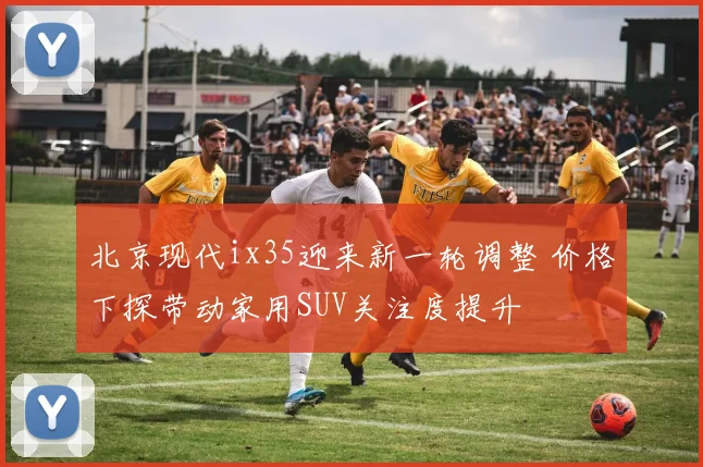 北京现代ix35迎来新一轮调整 价格下探带动家用SUV关注度提升
