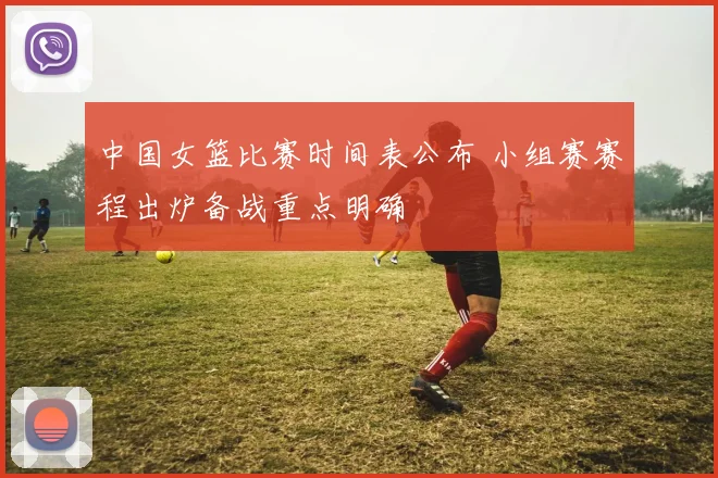 中国女篮比赛时间表公布 小组赛赛程出炉备战重点明确