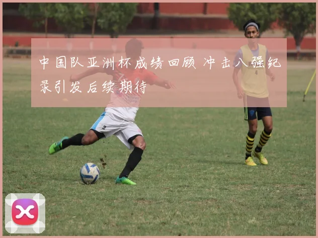 中国队亚洲杯成绩回顾 冲击八强纪录引发后续期待
