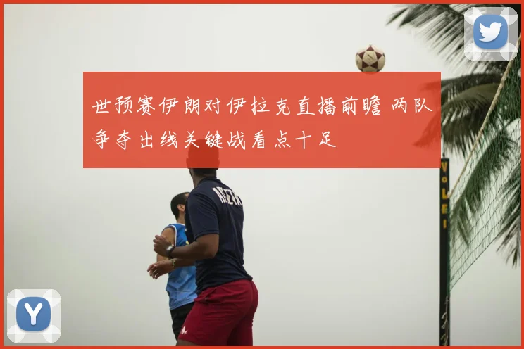 世预赛伊朗对伊拉克直播前瞻 两队争夺出线关键战看点十足