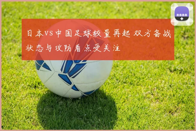 日本vs中国足球较量再起 双方备战状态与攻防看点受关注