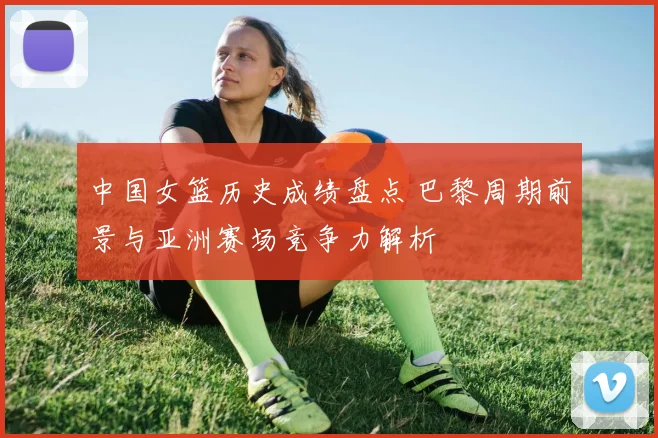 中国女篮历史成绩盘点 巴黎周期前景与亚洲赛场竞争力解析