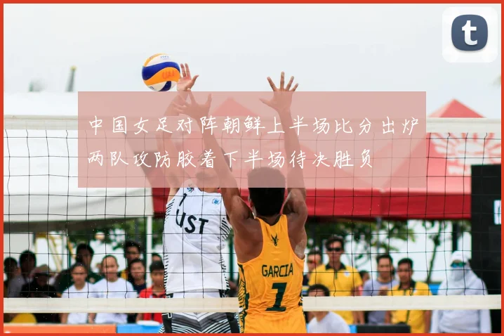 中国女足对阵朝鲜上半场比分出炉两队攻防胶着下半场待决胜负