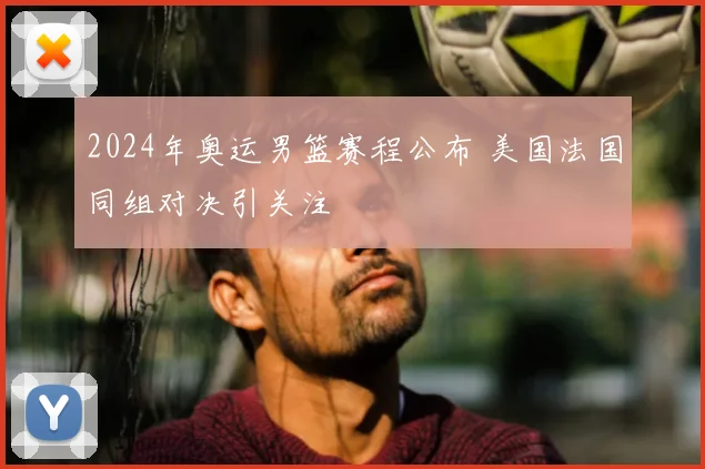 2024年奥运男篮赛程公布 美国法国同组对决引关注