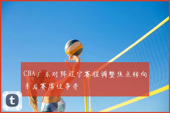 CBA广东对阵辽宁赛程调整焦点转向季后赛席位争夺