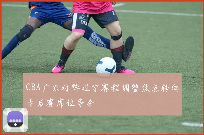 CBA广东对阵辽宁赛程调整焦点转向季后赛席位争夺