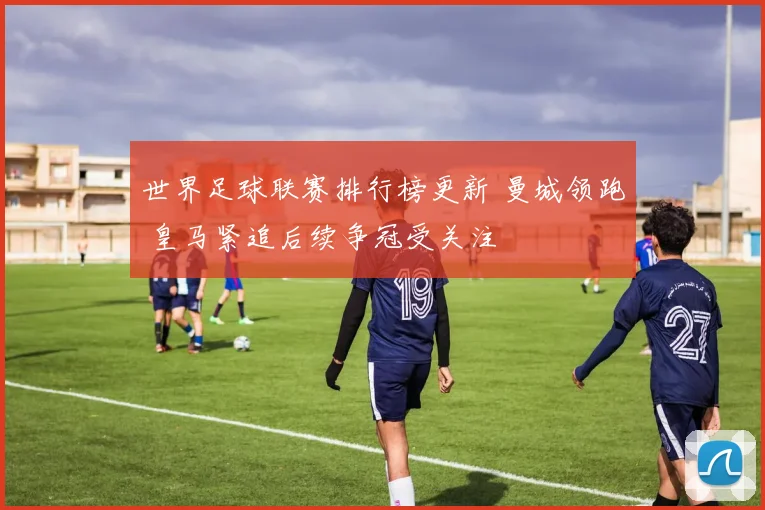 世界足球联赛排行榜更新 曼城领跑 皇马紧追后续争冠受关注