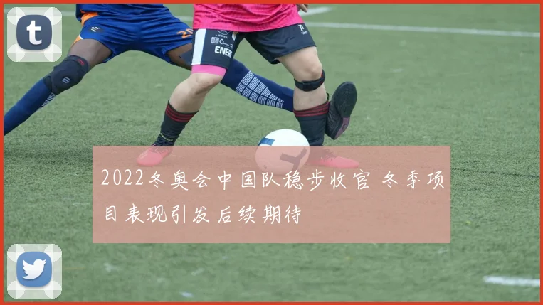 2022冬奥会中国队稳步收官 冬季项目表现引发后续期待