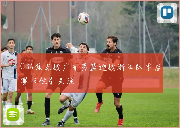 CBA焦点战广东男篮迎战浙江队季后赛卡位引关注