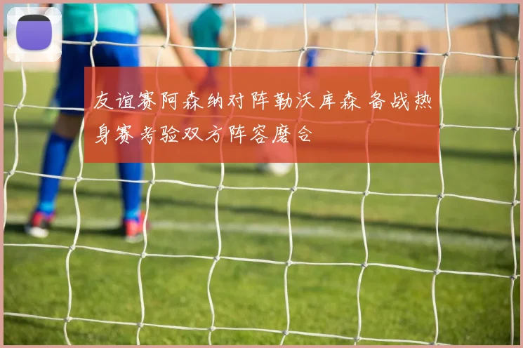 友谊赛阿森纳对阵勒沃库森 备战热身赛考验双方阵容磨合