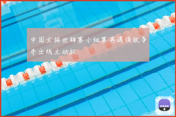 中国女排世锦赛小组赛再遇强敌争夺出线主动权