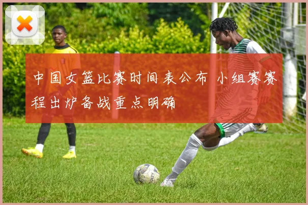 中国女篮比赛时间表公布 小组赛赛程出炉备战重点明确