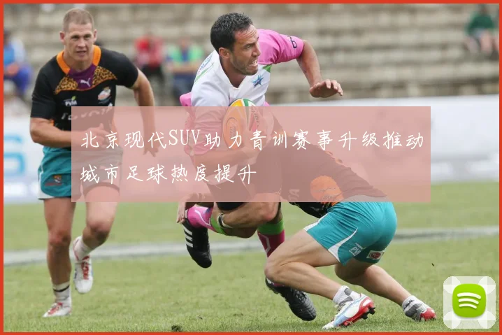 北京现代SUV助力青训赛事升级推动城市足球热度提升