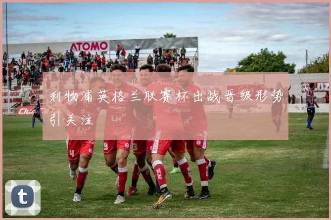 利物浦英格兰联赛杯出战晋级形势引关注