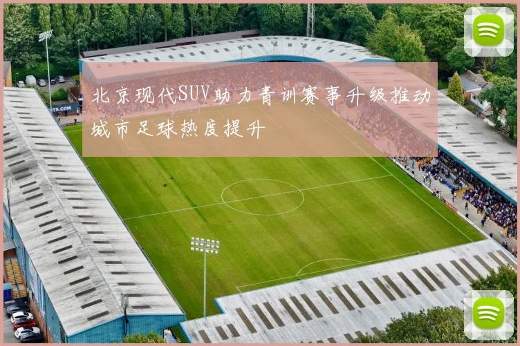 北京现代SUV助力青训赛事升级推动城市足球热度提升