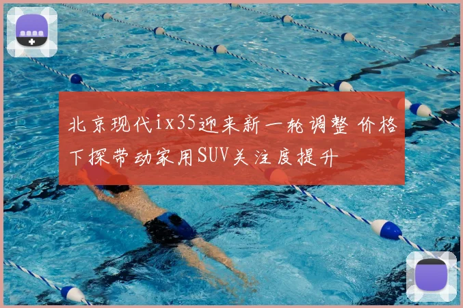 北京现代ix35迎来新一轮调整 价格下探带动家用SUV关注度提升
