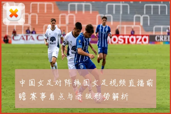 中国女足对阵韩国女足视频直播前瞻 赛事看点与晋级形势解析