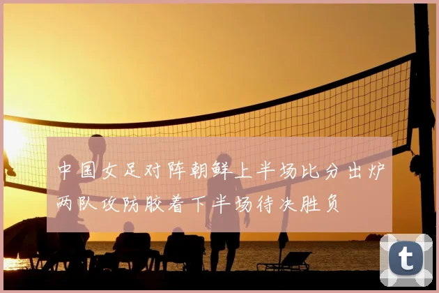 中国女足对阵朝鲜上半场比分出炉两队攻防胶着下半场待决胜负