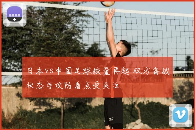 日本vs中国足球较量再起 双方备战状态与攻防看点受关注